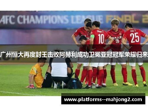 广州恒大再度封王击败阿赫利成功卫冕亚冠冠军荣耀归来