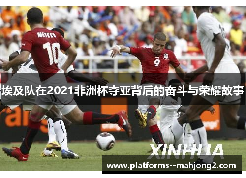 埃及队在2021非洲杯夺亚背后的奋斗与荣耀故事
