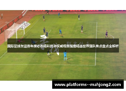 国际足球友谊赛年度必看精彩对决权威观赛指南精选世界强队焦点盘点全解析