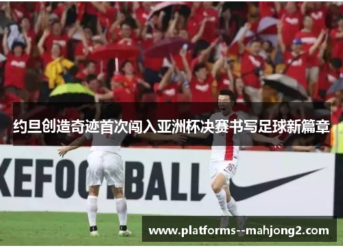 约旦创造奇迹首次闯入亚洲杯决赛书写足球新篇章 约旦创造奇迹首次闯入亚洲杯决赛书写足球新篇章